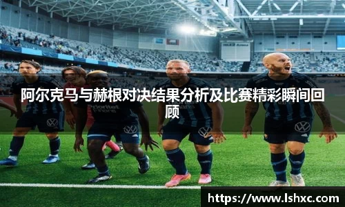 阿尔克马与赫根对决结果分析及比赛精彩瞬间回顾