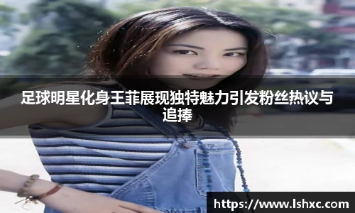 足球明星化身王菲展现独特魅力引发粉丝热议与追捧
