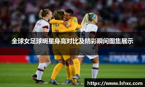 全球女足球明星身高对比及精彩瞬间图集展示