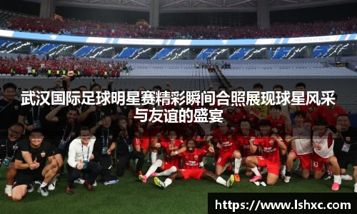 武汉国际足球明星赛精彩瞬间合照展现球星风采与友谊的盛宴